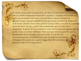 El cartel anunciador Lanzada 2011, nos lleva al tercer día de la Semana  Mayor. Desde tempranas horas de la mañana y aunque el sol brille sin  cesar en un nítido cielo azul, y su claridad traspase incluso los  agujeritos que siempre quedan en las persianas a la hora de despertar,  todo buen cofrade tiene como primer ritual, echar a un lado la cortina y antes de abrir los ojos, pedir silenciosamente que el cielo esté  despejado. A partir de ese momento todo son los nervios típicos que no pasan, hasta escuchar el Himno Nacional que anuncia por fin, que la hermandad de la Lanzada está en la calle. Y ese día, los  sentimientos son contradictorios, por un lado nos sentimos  tristes por las ausencias y por la fugacidad del momento que  durante todo el año esperamos,  