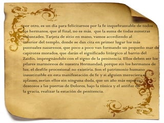 por otro, es un día para felicitarnos por la fe inquebrantable de todos  los hermanos, que al final, no es más,  que la suma de todas nuestras voluntades. Tarjeta de sitio en mano, vamos accediendo al  interior del templo, donde se dan cita en primer lugar los más  puntuales nazarenos, que poco a poco van formando un pequeño mar de capirotes morados, que darán el significado litúrgico al barrio del  Zaidín, impregnándolo con el signo de la penitencia. Ellos deben ser los pilares marmóreos de nuestra Hermandad, porque sin los hermanos de  luz, el desfile procesional no existiría. Son el patrimonio humano insustituible en esta manifestación de fe y si alguien mereciera el  aplauso, serían ellos sin ninguna duda, que un año más esperan  deseosos a las puertas de Dolores, bajo la túnica y el antifaz de  la gracia, realizar la estación de penitencia. 