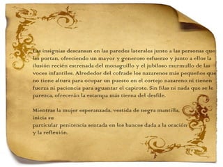 Las insignias descansan en las paredes laterales junto a las personas que  las portan, ofreciendo un mayor y generoso esfuerzo y junto a ellos la  ilusión recién estrenada del monaguillo y el jubiloso murmullo de las  voces infantiles. Alrededor del cofrade los nazarenos más pequeños que  no tiene altura para ocupar un puesto en el cortejo nazareno ni tienen  fuerza ni paciencia para aguantar el capirote. Sin filas ni nada que se le parezca, ofrecerán la estampa más tierna del desfile.    Mientras la mujer esperanzada, vestida de negra mantilla,  inicia su  particular penitencia sentada en los bancos dada a la oración  y la reflexión.  