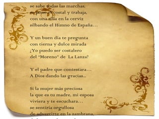 se sabe todas las marchas,  se pone el costal y trabaja, con una silla en la cerviz silbando el Himno de España…   Y un buen día te pregunta con tierna y dulce mirada ¿Yo puedo ser costalero del “Moreno” de  La Lanza?   Y el padre que contestara… A Dios dando las gracias...   Si la mujer más preciosa la que es tu madre, mi esposa viviera y te escuchara… se sentiría orgullosa de advertirte en la zambrana, de la mano de tu padre te comería la cara 