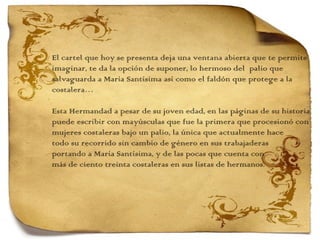 El cartel que hoy se presenta deja una ventana abierta que te permite imaginar, te da la opción de suponer, lo hermoso del  palio que  salvaguarda a María Santísima así como el faldón que protege a la costalera…   Esta Hermandad a pesar de su joven edad, en las páginas de su historia puede escribir con mayúsculas que fue la primera que procesionó con mujeres costaleras bajo un palio, la única que actualmente hace  todo su recorrido sin cambio de género en sus trabajaderas  portando a María Santísima, y de las pocas que cuenta con  más de ciento treinta costaleras en sus listas de hermanos.  