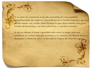 Y en años de transición se ha ido consolidando una cuadrilla  inquebrantable de mujeres a las órdenes de la familia Carrasco que han sabido sumar con cariño, hasta formar lo que ahora somos, una gran  familia de hermanas, con lazos afectivos y vínculos morales.   Si aún se debate si tiene capacidad suficiente la mujer para ser  costalera, no tienen más que asomarse a la ventana del Martes Santo y detenerse a observar como es llevada la Virgen de Cruz de Lagos. 