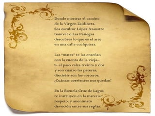 Donde mostrar el camino de la Virgen Zaidinera. Sea escultor López Azaustre Ganivet o Las Pasiegas descubres lo que es el arte en una calle cualquiera.   Las “mates” te las enseñan con la cuenta de la vieja... Si el paso calza treinta y dos y son cuatro las pateras, dieciséis son los costeros, ¿Cuántas corrientes nos quedan?   En la Escuela Cruz de Lagos te instruyen en la materia: respeto, y anonimato devoción entre sus reglas. 