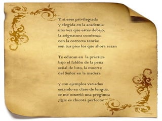 Y si eres privilegiada y elegida en la academia una vez que estés debajo, la asignatura comienza, con la correcta teoría: son tus pies los que ahora rezan   Te educan en  la práctica bajo el faldón de la pena señal de luto, la muerte del Señor en la madera   y con ejemplos variados estando en clase de lengua,  se me ocurrió una pregunta ¿Que es chicotá perfecta?   