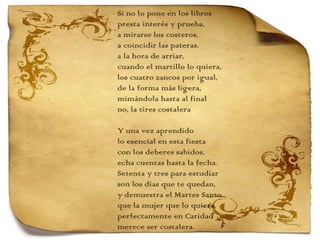 Si no lo pone en los libros presta interés y prueba, a mirarse los costeros, a coincidir las pateras, a la hora de arriar, cuando el martillo lo quiera, los cuatro zancos por igual, de la forma más ligera, mimándola hasta al final no, la tires costalera   Y una vez aprendido  lo esencial en esta fiesta con los deberes sabidos, echa cuentas hasta la fecha. Setenta y tres para estudiar son los días que te quedan, y demuestra el Martes Santo que la mujer que lo quiera, perfectamente en Caridad merece ser costalera. 