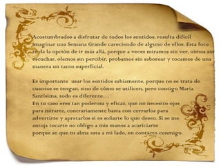 Acostumbrados a disfrutar de todos los sentidos, resulta difícil  imaginar una Semana Grande careciendo de alguno de ellos. Esta foto  te da la opción de ir más allá, porque a veces miramos sin ver, oímos sin escuchar, olemos sin percibir, probamos sin saborear y tocamos de una manera un tanto superficial.    Es importante  usar los sentidos sabiamente, porque no se trata de  cuantos se tengan, sino de cómo se utilicen, pero contigo María  Santísima, todo es diferente…  En tu caso eres tan poderosa y eficaz, que no necesito ojos  para mirarte, contrariamente basta con cerrarlos para  advertirte y apretarlos si es soñarte lo que deseo. Si se me  antoja tocarte no obligo a mis manos a acariciarte  porque se que tu alma esta a mi lado, en contacto conmigo. 