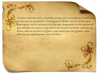Tampoco preciso oírte, Caridad, porque para escucharte es suficiente inventarte en un susurro. Tu fragancia Madre, está en el aire que  impregnas con el incienso o el olor que desprende la cera quemada  que alumbra tu camino y gracias a tus esencia te huelo cada Martes  Santo, más no necesito el gusto, para saber que me gustas y que  deleitas por donde pasas con tu belleza . 