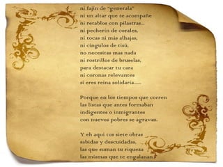 ni fajín de “generala” ni un altar que te acompañe ni retablos con pilastras... ni pecherín de corales, ni tocas ni más alhajas, ni cíngulos de tisú, no necesitas mas nada ni rostrillos de bruselas,  para destacar tu cara ni coronas relevantes si eres reina solidaria...... Porque en los tiempos que corren las listas que antes formaban indigentes o inmigrantes con nuevos pobres se agravan.   Y eh aquí tus siete obras sabidas y descuidadas, las que suman tu riqueza las mismas que te engalanan 