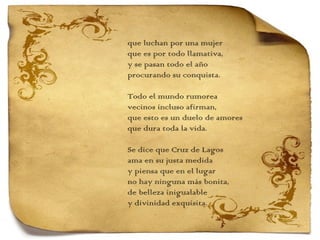que luchan por una mujer que es por todo llamativa, y se pasan todo el año procurando su conquista.   Todo el mundo rumorea vecinos incluso afirman, que esto es un duelo de amores que dura toda la vida.   Se dice que Cruz de Lagos ama en su justa medida y piensa que en el lugar no hay ninguna más bonita, de belleza inigualable y divinidad exquisita. 