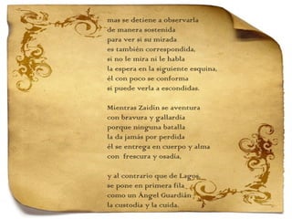 mas se detiene a observarla de manera sostenida para ver si su mirada es también correspondida, si no le mira ni le habla la espera en la siguiente esquina, él con poco se conforma si puede verla a escondidas.   Mientras Zaidín se aventura con bravura y gallardía porque ninguna batalla la da jamás por perdida él se entrega en cuerpo y alma con  frescura y osadía,   y al contrario que de Lagos,  se pone en primera fila como un Ángel Guardián la custodia y la cuida. 