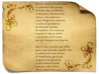 Dar de comer al hambriento al caminante dar posada de beber dar al sediento, al desnudo, indumentaria visitar a los enfermos como obligación cristiana, o asistir al presidiario de libertad anulada. Es sepultar a los muertos cuando la vida se acaba, y quedarse con el amor que por siempre nos dejaran.   Más no hay corazón mas noble que el que esconde aquella talla, ni advocación más bonita, ni virtud más agraciada, ninguna más generosa ni más desinteresada, eres por todo valiosa “ Mi Caridad soberana”. 