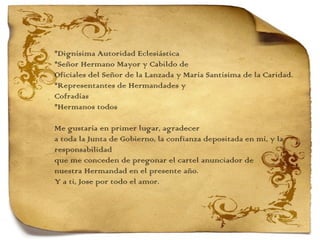 *Dignísima Autoridad Eclesiástica *Señor Hermano Mayor y Cabildo de  Oficiales del Señor de la Lanzada y María Santísima de la Caridad. *Representantes de Hermandades y  Cofradías *Hermanos todos   Me gustaría en primer lugar, agradecer  a toda la Junta de Gobierno, la confianza depositada en mí, y la responsabilidad  que me conceden de pregonar el cartel anunciador de  nuestra Hermandad en el presente año.  Y a ti, Jose por todo el amor. 