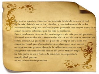 Por eso he querido comenzar mi oratoria hablando de esta virtud,  de la más olvidada entre los cofrades, y la más desatendida en las Hermandades, valga esta reflexión para prestarle una mayor atención y aunar nuestros esfuerzos por los más necesitados. Estoy totalmente de acuerdo, una imagen, vale más que mil palabras. El cartel anunciador de la Hermandad de la Lanzada 2011 se presenta de forma inusual. La grandeza del palio de la Virgen en la calle y el  conjunto visual que años anteriores se plasmaran en el cartel,  se reducen a un primer plano de la belleza mariana, en una  fotografía sobresaliente de manos del joven Manuel Puga. La fotografía es un tributo a la sencillez, la elegancia, la  simplicidad, porque  muestra lo único importante… 