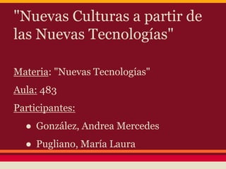 "Nuevas Culturas a partir de 
las Nuevas Tecnologías" 
Materia: "Nuevas Tecnologías" 
Aula: 483 
Participantes: 
● González, Andrea Mercedes 
● Pugliano, María Laura 
 