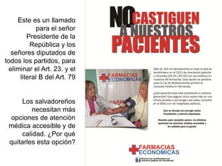 Este es un llamado
            para el señor
         Presidente de la
          República y los
   señores diputados de
todos los partidos, para
  eliminar el Art. 23. y el
      literal B del Art. 79


      Los salvadoreños
          necesitan más
  opciones de atención
 médica accesible y de
      calidad. ¿Por qué
 quitarles esta opción?
 