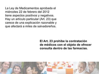 La Ley de Medicamentos aprobada el
miércoles 22 de febrero del 2012
tiene aspectos positivos y negativos.
Hay un artículo particular (Art. 23) que
carece de una explicación razonable y
que afectará a miles de salvadoreños.



                          El Art. 23 prohíbe la contratación
                          de médicos con el objeto de ofrecer
                          consulta dentro de las farmacias.
 