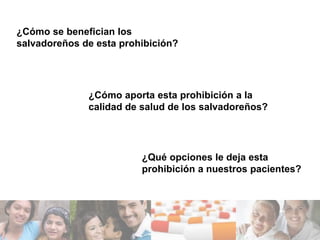 ¿Cómo se benefician los
salvadoreños de esta prohibición?




              ¿Cómo aporta esta prohibición a la
              calidad de salud de los salvadoreños?




                         ¿Qué opciones le deja esta
                         prohibición a nuestros pacientes?
 