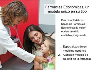 Farmacias Económicas, un
 modelo único en su tipo

        Dos características
        hacen de Farmacias
        Económicas la mejor
        opción de alivio
        confiable y bajo costo:



      1. Especialización en
         medicina genérica
      2. Atención médica de
         calidad en la farmacia
 