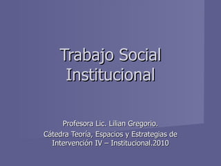 Profesora Lic. Lilian Gregorio. Cátedra Teoría, Espacios y Estrategias de Intervención IV – Institucional.2010 Trabajo Social Institucional 