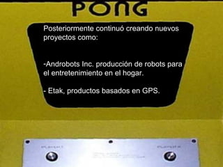 Posteriormente continuó creando nuevos proyectos como: Androbots Inc. producción de robots para el entretenimiento en el hogar.  - Etak, productos basados en GPS.  
