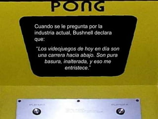 Cuando se le pregunta por la industria actual, Bushnell declara que: “ Los videojuegos de hoy en día son una carrera hacia abajo. Son pura basura, inalterada, y eso me entristece .” 