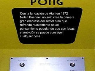 Con la fundación de Atari en 1972 Nolan Bushnell no sólo crea la primera gran empresa del sector sino que refrenda nuevamente aquel pensamiento popular de que con ideas y ambición se puede conseguir cualquier cosa.  