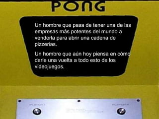Un hombre que pasa de tener una de las empresas más potentes del mundo a venderla para abrir una cadena de pizzerias. Un hombre que aún hoy piensa en cómo darle una vuelta a todo esto de los videojuegos. 