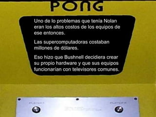 Uno de lo problemas que tenía Nolan eran los altos costos de los equipos de ese entonces.  Las supercomputadoras costaban millones de dólares.  Eso hizo que Bushnell decidiera crear su propio hardware y que sus equipos funcionarían con televisores comunes.   
