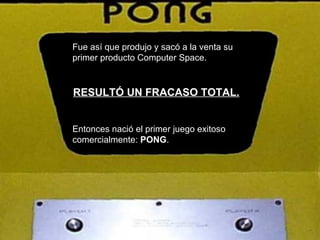 Fue así que produjo y sacó a la venta su primer producto Computer Space. RESULTÓ UN FRACASO TOTAL. Entonces nació el primer juego exitoso comercialmente:  PONG .   