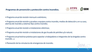 • Programa anual de revisión mensual a extintores;
• Programa anual de revisión y pruebas a equipos contra incendio, medios de detección y en su caso,
alarmas de incendio y sistemas fijos contra incendio;
• Programa anual de revisión a instalaciones eléctricas;
• Programa anual de revisión a instalaciones de gas licuado de petróleo y/o natural;
• Programa anual teórico-práctico para capacitar a trabajadores e integrantes de las brigadas contra
incendio , y
• Planeación de los simulacros de emergencias de incendio.
Programas de prevención y protección contra incendios.
 