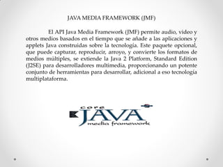 JAVA MEDIA FRAMEWORK (JMF)

         El API Java Media Framework (JMF) permite audio, video y
otros medios basados ​en el tiempo que se añade a las aplicaciones y
applets Java construidas sobre la tecnología. Este paquete opcional,
que puede capturar, reproducir, arroyo, y convierte los formatos de
medios múltiples, se extiende la Java 2 Platform, Standard Edition
(J2SE) para desarrolladores multimedia, proporcionando un potente
conjunto de herramientas para desarrollar, adicional a eso tecnología
multiplataforma.
 