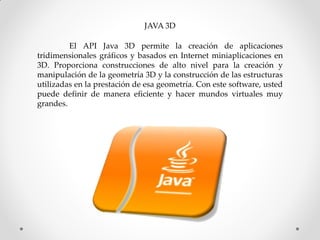 JAVA 3D

         El API Java 3D permite la creación de aplicaciones
tridimensionales gráficos y basados ​en Internet miniaplicaciones en
3D. Proporciona construcciones de alto nivel para la creación y
manipulación de la geometría 3D y la construcción de las estructuras
utilizadas en la prestación de esa geometría. Con este software, usted
puede definir de manera eficiente y hacer mundos virtuales muy
grandes.
 