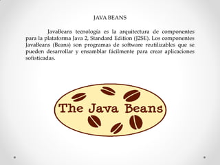 JAVA BEANS

          JavaBeans tecnología es la arquitectura de componentes
para la plataforma Java 2, Standard Edition (J2SE). Los componentes
JavaBeans (Beans) son programas de software reutilizables que se
pueden desarrollar y ensamblar fácilmente para crear aplicaciones
sofisticadas.
 