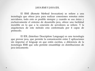 JAVA RMI Y JAVA IDL

         El RMI (Remote Method Invocation) se refiere a una
tecnología que ofrece java para realizar conexiones remotas entre
servidores, todo esto es posible siempre y cuando se usa única y
exclusivamente el entorno de desarrollo java, ofrece una facilidad
increíble en lo que a la conexión de servidores se refiere. Y la
arquitectura de este método esta conformada por 4 capas de
protocolo.

         El IDL (Interface Description Language) es una tecnología
que provee java, que permite la comunicación entre 2 aplicaciones
sin importar el lenguaje en que estén escritas, a diferencia de la
tecnología RMI que solo permite ensamblaje en distribuciones de
java únicamente.
 