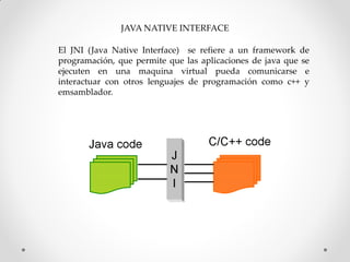 JAVA NATIVE INTERFACE

El JNI (Java Native Interface) se refiere a un framework de
programación, que permite que las aplicaciones de java que se
ejecuten en una maquina virtual pueda comunicarse e
interactuar con otros lenguajes de programación como c++ y
emsamblador.
 