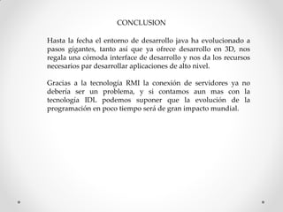 CONCLUSION

Hasta la fecha el entorno de desarrollo java ha evolucionado a
pasos gigantes, tanto así que ya ofrece desarrollo en 3D, nos
regala una cómoda interface de desarrollo y nos da los recursos
necesarios par desarrollar aplicaciones de alto nivel.

Gracias a la tecnología RMI la conexión de servidores ya no
debería ser un problema, y si contamos aun mas con la
tecnología IDL podemos suponer que la evolución de la
programación en poco tiempo será de gran impacto mundial.
 