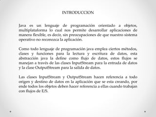 INTRODUCCION


Java es un lenguaje de programación orientado a objetos,
multiplataforma lo cual nos permite desarrollar aplicaciones de
manera flexible, es decir, sin preocupaciones de que nuestro sistema
operativo no reconozca la aplicación.

Como todo lenguaje de programación java emplea ciertos métodos,
clases y funciones para la lectura y escritura de datos, esta
abstracción java la define como flujo de datos, estos flujos se
manejan a través de las clases InputStream para la entrada de datos
y la clase OutputStream para la salida de datos.

Las clases InputStream y OutputStream hacen referencia a todo
origen y destino de datos en la aplicación que se esta creando, por
ende todos los objetos deben hacer referencia a ellas cuando trabajan
con flujos de E/S.
 