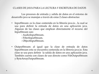 CLASES DE JAVA PARA LA LECTURA Y ESCRITURA DE DATOS

         Los procesos de entrada y salida de datos en el entorno de
desarrollo java se manejan a través de estas 2 clases abstractas:

• InputStream: es la clase contenida en la librería java.io , la cual se
  usa para definir la entrada de datos en una aplicación java.
  Algunas de las clases que emplean directamente el recurso del
  InputStream son:
        - AudioInputStream.
        - FilterInputStream.
        - ObjectInputStream.

• OutputStream: al igual que la clase de entrada de datos
  InputStream esta se encuentra contenida en la librería java.io. Esta
  clase se usa para definir la salida de datos en una aplicación java.
  También cuenta con clases de uso directo como FileOutputStream
  y ByteArrayOutputStream.
 