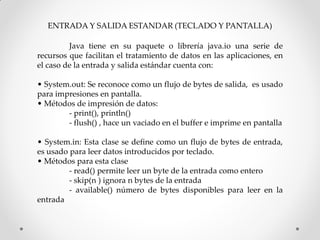 ENTRADA Y SALIDA ESTANDAR (TECLADO Y PANTALLA)

         Java tiene en su paquete o librería java.io una serie de
recursos que facilitan el tratamiento de datos en las aplicaciones, en
el caso de la entrada y salida estándar cuenta con:

• System.out: Se reconoce como un flujo de bytes de salida, es usado
para impresiones en pantalla.
• Métodos de impresión de datos:
        - print(), println()
        - flush() , hace un vaciado en el buffer e imprime en pantalla

• System.in: Esta clase se define como un flujo de bytes de entrada,
es usado para leer datos introducidos por teclado.
• Métodos para esta clase
         - read() permite leer un byte de la entrada como entero
         - skip(n ) ignora n bytes de la entrada
         - available() número de bytes disponibles para leer en la
entrada
 