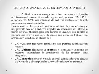LECTURA DE UN ARCHIVO EN UN SERVIDOR DE INTERNET

         A diario cuando navegamos e internet estamos leyendo
archivos alojados en servidores de paginas web, ya sean HTML, PHP,
o documentos XML, una infinidad de archivos existentes en la web
puestos a nuestra disposición.
En este caso del lenguaje de programación java, hay un recurso que
nos permite accesar a archivos alojados en servidores de internet a
través de una aplicación java, este recurso es java.net. Este recurso o
paquete nos provee una serie de clases que permiten trabajar con
archivos en la red. Tal es el caso de :

• URI (Uniform Resource Identifier): nos permite identificar un
  recurso.
• URL (Uniform Resource Locator): es el localizador uniforme de
  recursos, proporciona la consistencia de los recursos para
  programar.
• URLConnection: crea un vinculo entre el computador que ejecuta
  la aplicación y el computador que esta brindando los recursos.
 