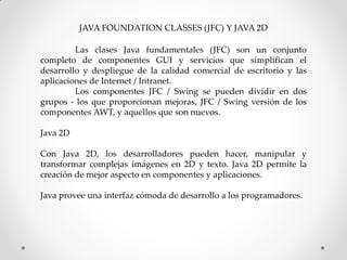 JAVA FOUNDATION CLASSES (JFC) Y JAVA 2D

         Las clases Java fundamentales (JFC) son un conjunto
completo de componentes GUI y servicios que simplifican el
desarrollo y despliegue de la calidad comercial de escritorio y las
aplicaciones de Internet / Intranet.
         Los componentes JFC / Swing se pueden dividir en dos
grupos - los que proporcionan mejoras, JFC / Swing versión de los
componentes AWT, y aquellos que son nuevos.

Java 2D

Con Java 2D, los desarrolladores pueden hacer, manipular y
transformar complejas imágenes en 2D y texto. Java 2D permite la
creación de mejor aspecto en componentes y aplicaciones.

Java provee una interfaz cómoda de desarrollo a los programadores.
 