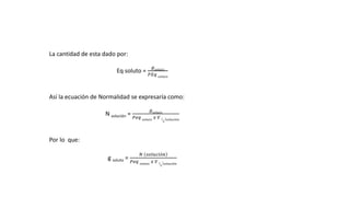 La cantidad de esta dado por:
Eq soluto =
𝑔 𝑠𝑜𝑙𝑢𝑡𝑜
𝑃𝐸𝑞 𝑠𝑜𝑙𝑢𝑡𝑜
Así la ecuación de Normalidad se expresaría como:
N solución =
𝑔 𝑠𝑜𝑙𝑢𝑡𝑜
𝑃𝑒𝑞 𝑠𝑜𝑙𝑢𝑡𝑜
𝑥 𝑉
𝐿
𝑠𝑜𝑙𝑢𝑐𝑖ó𝑛
Por lo que:
g soluto =
𝑁 𝑠𝑜𝑙𝑢𝑐𝑖ó𝑛
𝑃𝑒𝑞 𝑠𝑜𝑙𝑢𝑡𝑜
𝑥 𝑉
𝐿
𝑠𝑜𝑙𝑢𝑐𝑖ó𝑛
 