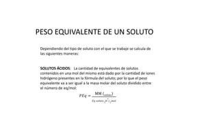 PESO EQUIVALENTE DE UN SOLUTO
Dependiendo del tipo de soluto con el que se trabaje se calcula de
las siguientes maneras:
SOLUTOS ÁCIDOS: La cantidad de equivalentes de solutos
contenidos en una mol del mismo está dado por la cantidad de iones
hidrógeno presentes en la fórmula del soluto; por lo que el peso
equivalente va a ser igual a la masa molar del soluto dividido entre
el número de eq/mol:
𝑃𝐸𝑞 =
MM (soluto)
𝐸𝑞 𝑠𝑜𝑙𝑢𝑡𝑜 (H
+
) / 𝑚𝑜𝑙
 