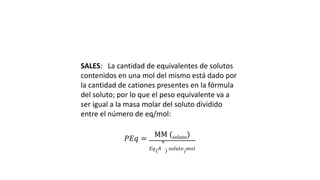 SALES: La cantidad de equivalentes de solutos
contenidos en una mol del mismo está dado por
la cantidad de cationes presentes en la fórmula
del soluto; por lo que el peso equivalente va a
ser igual a la masa molar del soluto dividido
entre el número de eq/mol:
𝑃𝐸𝑞 =
MM (soluto)
𝐸𝑞( 𝐴
+
) 𝑠𝑜𝑙𝑢𝑡𝑜/ 𝑚𝑜𝑙
 