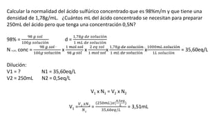 Calcular la normalidad del ácido sulfúrico concentrado que es 98%m/m y que tiene una
densidad de 1,78g/mL. ¿Cuántos mL del ácido concentrado se necesitan para preparar
250mL del ácido pero que tenga una concentración 0,5N?
98% =
98 𝑔 𝑠𝑜𝑙
100𝑔 𝑠𝑜𝑙𝑢𝑐𝑖ó𝑛
d =
1,78𝑔 𝑑𝑒 𝑠𝑜𝑙𝑢𝑐𝑖ó𝑛
1 𝑚𝐿 𝑑𝑒 𝑠𝑜𝑙𝑢𝑐𝑖ó𝑛
N H2SO4 conc =
98 𝑔 𝑠𝑜𝑙
100𝑔 𝑠𝑜𝑙𝑢𝑐𝑖ó𝑛
x
1 𝑚𝑜𝑙 𝑠𝑜𝑙
98 𝑔 𝑠𝑜𝑙
x
2 𝑒𝑞 𝑠𝑜𝑙
1 𝑚𝑜𝑙 𝑠𝑜𝑙
x
1,78𝑔 𝑑𝑒 𝑠𝑜𝑙𝑢𝑐𝑖ó𝑛
1 𝑚𝐿 𝑑𝑒 𝑠𝑜𝑙𝑢𝑐𝑖ó𝑛
x
1000𝑚𝐿 𝑠𝑜𝑙𝑢𝑐𝑖ó𝑛
1𝐿 𝑠𝑜𝑙𝑢𝑐𝑖ó𝑛
= 35,60eq/L
Dilución:
V1 = ? N1 = 35,60eq/L
V2 = 250mL N2 = 0,5eq/L
V1 x N1 = V2 x N2
V1 =
𝑉2
𝑥𝑁2
𝑁1
=
(250𝑚𝐿)𝑥(
0,5𝑒𝑞
𝐿
)
35,60𝑒𝑞/𝐿
= 3,51mL
 