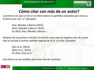 DEPARTAMENTO DE BIBLIOTECA

Cómo citar con más de un autor?
La primera vez que se cite se escriben todos los apellidos separados por comas y
el último por una “y”. Ejemplos:
Díaz, Méndez y Blanco (2013)
(Díaz, Méndez y Blanco, 2013).
En 2013, Díaz, Méndez y Blanco …
Después de esa primera citación, las demás veces que se requiera citar de nuevo
sólo se escribe el primer apellido seguido de et al. y el año. Ejemplos:
Díaz et al. (2013)
(Díaz et al., 2013).
En 2013, Díaz et al.
Esta última se usa también para citar mas de 3 autores.

 