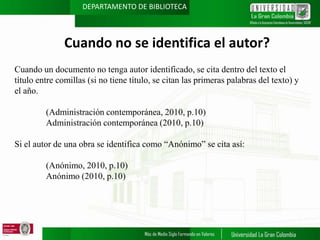 DEPARTAMENTO DE BIBLIOTECA

Cuando no se identifica el autor?
Cuando un documento no tenga autor identificado, se cita dentro del texto el
título entre comillas (si no tiene título, se citan las primeras palabras del texto) y
el año.
(Administración contemporánea, 2010, p.10)
Administración contemporánea (2010, p.10)
Si el autor de una obra se identifica como “Anónimo” se cita así:
(Anónimo, 2010, p.10)
Anónimo (2010, p.10)

 