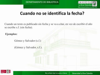 DEPARTAMENTO DE BIBLIOTECA

Cuando no se identifica la fecha?
Cuando un texto es publicado sin fecha y se va a citar, en vez de escribir el año
se escribe s.f. (sin fecha).
Ejemplos:
Gómez y Salvador (s.f.)

(Gómez y Salvador, s.f.).

 
