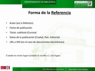 DEPARTAMENTO DE BIBLIOTECA

Forma de la Referencia
• Autor (es) o Editor(es)
• Fecha de publicación
• Titulo: subtítulo (Cursiva)
• Datos de la publicación (Ciudad, País: Editorial)

• URL o DOI (en el caso de documentos electrónicos)

Cuando no existe lugar (ciudad) se escribe s.l. (sin lugar)

 