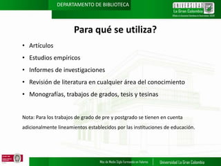 DEPARTAMENTO DE BIBLIOTECA

Para qué se utiliza?
• Artículos
• Estudios empíricos
• Informes de investigaciones
• Revisión de literatura en cualquier área del conocimiento
• Monografías, trabajos de grados, tesis y tesinas
Nota: Para los trabajos de grado de pre y postgrado se tienen en cuenta
adicionalmente lineamientos establecidos por las instituciones de educación.

 